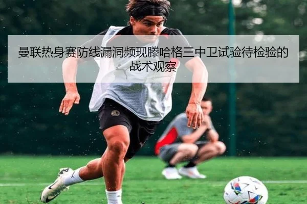 曼联热身赛防线漏洞频现滕哈格三中卫试验待检验的战术观察