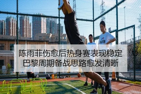 陈雨菲伤愈后热身赛表现稳定 巴黎周期备战思路愈发清晰