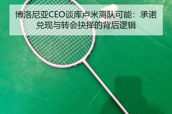 博洛尼亚CEO谈库卢米离队可能：承诺兑现与转会抉择的背后逻辑
