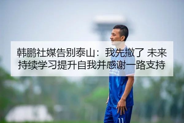 韩鹏社媒告别泰山：我先撤了 未来持续学习提升自我并感谢一路支持
