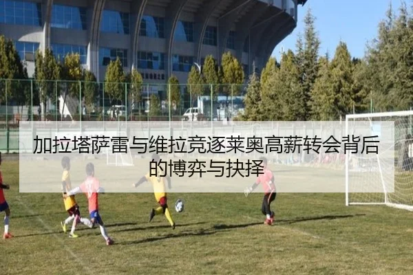 加拉塔萨雷与维拉竞逐莱奥高薪转会背后的博弈与抉择